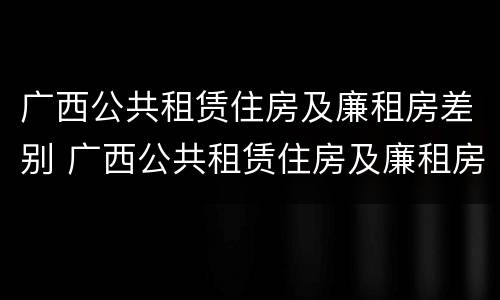 广西公共租赁住房及廉租房差别 广西公共租赁住房及廉租房差别大吗