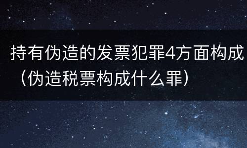 持有伪造的发票犯罪4方面构成（伪造税票构成什么罪）