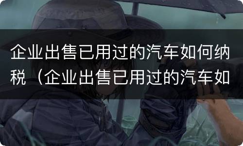 企业出售已用过的汽车如何纳税（企业出售已用过的汽车如何纳税呢）