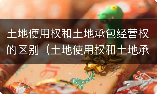 土地使用权和土地承包经营权的区别（土地使用权和土地承包经营权的区别是什么）
