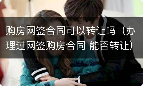 购房网签合同可以转让吗（办理过网签购房合同 能否转让）