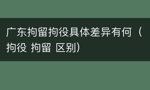 广东拘留拘役具体差异有何（拘役 拘留 区别）