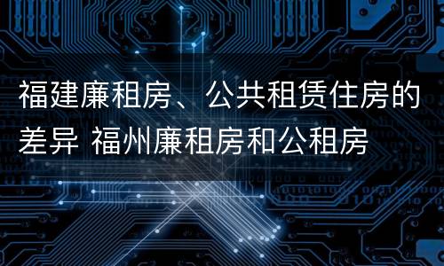 福建廉租房、公共租赁住房的差异 福州廉租房和公租房