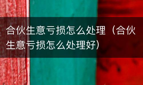 合伙生意亏损怎么处理（合伙生意亏损怎么处理好）