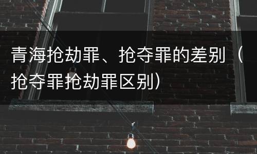 青海抢劫罪、抢夺罪的差别（抢夺罪抢劫罪区别）