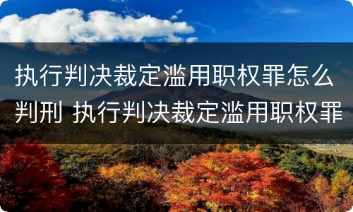 执行判决裁定滥用职权罪怎么判刑 执行判决裁定滥用职权罪量刑标准