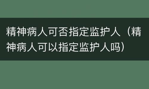 精神病人可否指定监护人（精神病人可以指定监护人吗）
