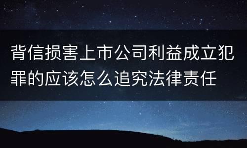 背信损害上市公司利益成立犯罪的应该怎么追究法律责任