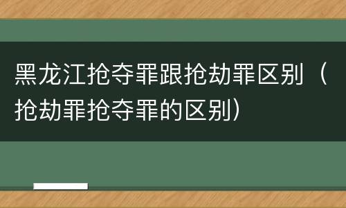 黑龙江抢夺罪跟抢劫罪区别（抢劫罪抢夺罪的区别）