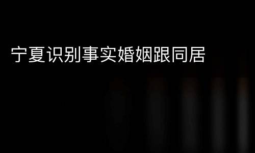 宁夏识别事实婚姻跟同居