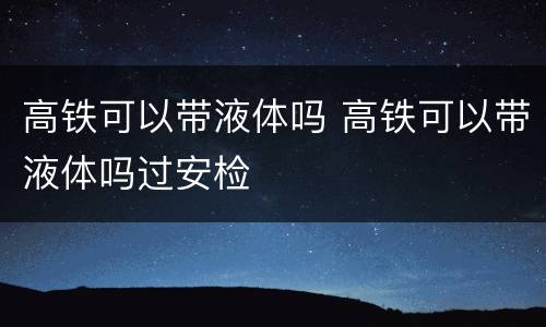 高铁可以带液体吗 高铁可以带液体吗过安检