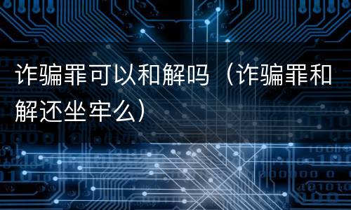 诈骗罪可以和解吗（诈骗罪和解还坐牢么）
