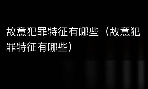故意犯罪特征有哪些（故意犯罪特征有哪些）