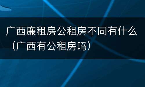 广西廉租房公租房不同有什么（广西有公租房吗）
