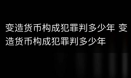 变造货币构成犯罪判多少年 变造货币构成犯罪判多少年