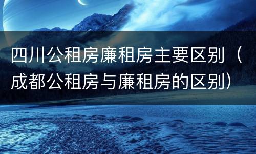 四川公租房廉租房主要区别（成都公租房与廉租房的区别）