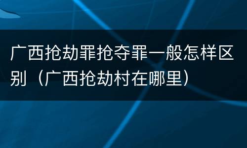 广西抢劫罪抢夺罪一般怎样区别（广西抢劫村在哪里）