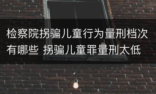 检察院拐骗儿童行为量刑档次有哪些 拐骗儿童罪量刑太低
