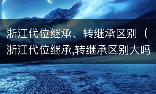 浙江代位继承、转继承区别（浙江代位继承,转继承区别大吗）
