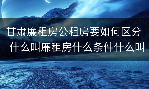 甘肃廉租房公租房要如何区分 什么叫廉租房什么条件什么叫公租房
