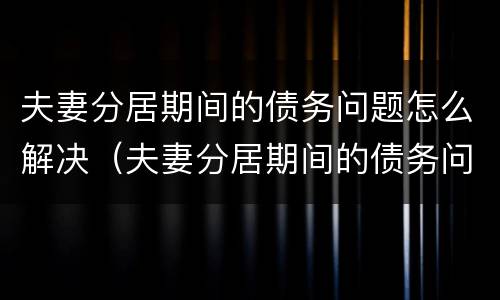 夫妻分居期间的债务问题怎么解决（夫妻分居期间的债务问题怎么解决最好）