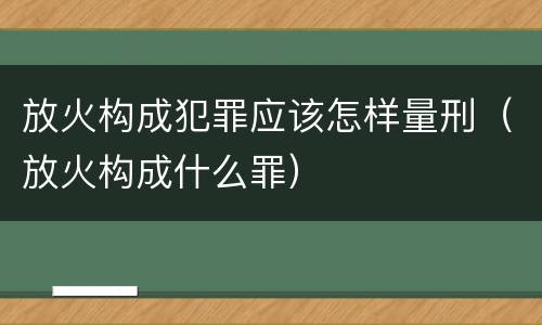 放火构成犯罪应该怎样量刑（放火构成什么罪）
