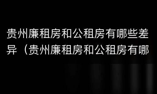 贵州廉租房和公租房有哪些差异（贵州廉租房和公租房有哪些差异呢）