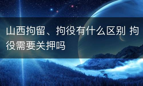 山西拘留、拘役有什么区别 拘役需要关押吗