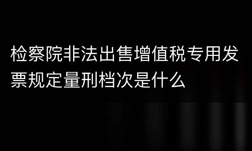 检察院非法出售增值税专用发票规定量刑档次是什么