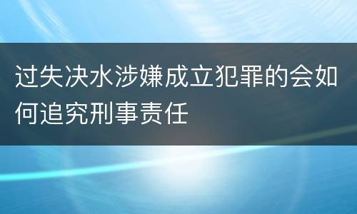 过失决水涉嫌成立犯罪的会如何追究刑事责任