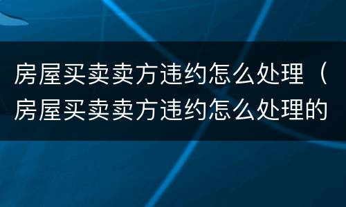 房屋买卖卖方违约怎么处理（房屋买卖卖方违约怎么处理的）