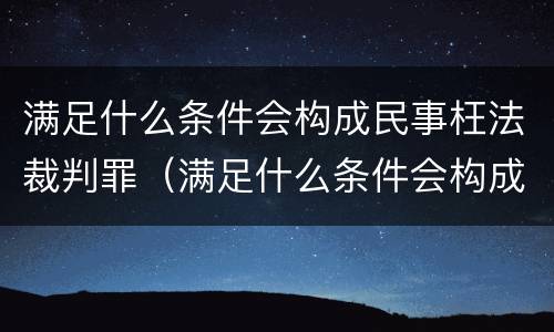 满足什么条件会构成民事枉法裁判罪（满足什么条件会构成民事枉法裁判罪呢）
