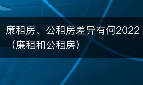 廉租房、公租房差异有何2022（廉租和公租房）