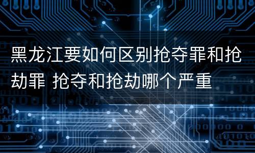 黑龙江要如何区别抢夺罪和抢劫罪 抢夺和抢劫哪个严重