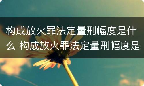 构成放火罪法定量刑幅度是什么 构成放火罪法定量刑幅度是什么