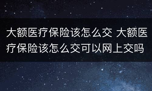 大额医疗保险该怎么交 大额医疗保险该怎么交可以网上交吗