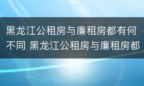 黑龙江公租房与廉租房都有何不同 黑龙江公租房与廉租房都有何不同之处