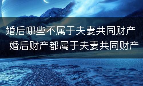 婚后哪些不属于夫妻共同财产 婚后财产都属于夫妻共同财产吗
