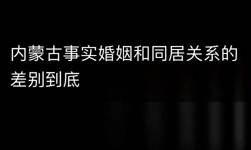 内蒙古事实婚姻和同居关系的差别到底