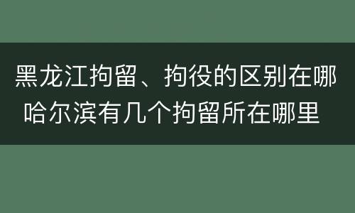 黑龙江拘留、拘役的区别在哪 哈尔滨有几个拘留所在哪里
