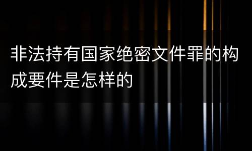 非法持有国家绝密文件罪的构成要件是怎样的