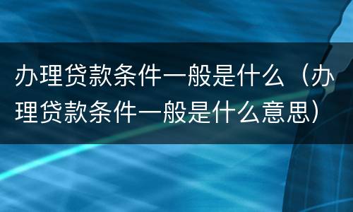办理贷款条件一般是什么（办理贷款条件一般是什么意思）