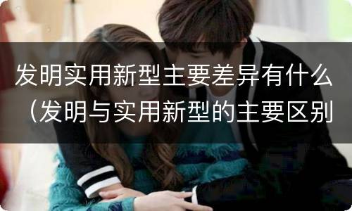发明实用新型主要差异有什么（发明与实用新型的主要区别）