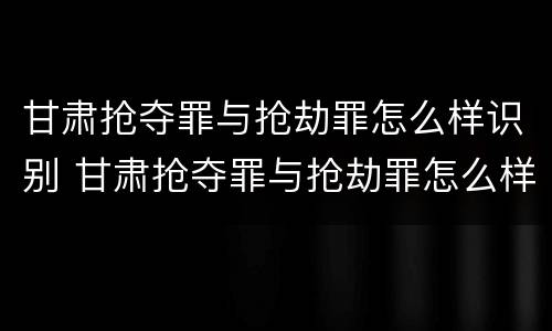 甘肃抢夺罪与抢劫罪怎么样识别 甘肃抢夺罪与抢劫罪怎么样识别的