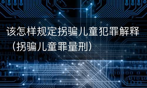 该怎样规定拐骗儿童犯罪解释（拐骗儿童罪量刑）