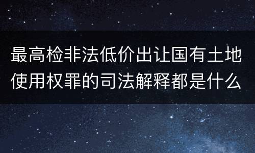 最高检非法低价出让国有土地使用权罪的司法解释都是什么