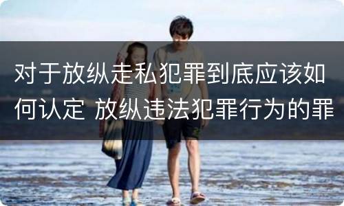 对于放纵走私犯罪到底应该如何认定 放纵违法犯罪行为的罪名