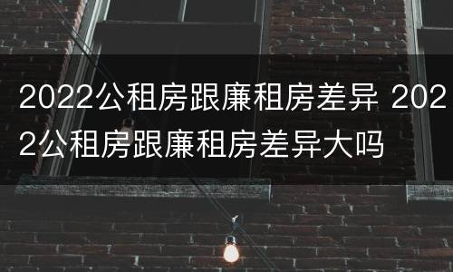 2022公租房跟廉租房差异 2022公租房跟廉租房差异大吗