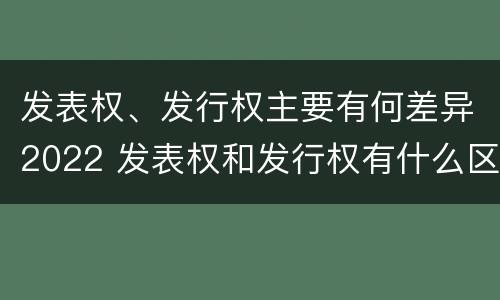 发表权、发行权主要有何差异2022 发表权和发行权有什么区别