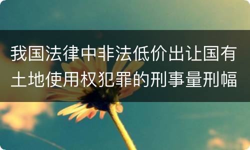 我国法律中非法低价出让国有土地使用权犯罪的刑事量刑幅度是怎样的